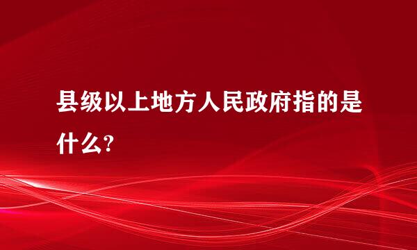 县级以上地方人民政府指的是什么?