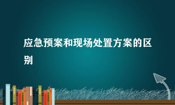 应急预案和现场处置方案的区别