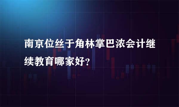 南京位丝于角林掌巴浓会计继续教育哪家好？