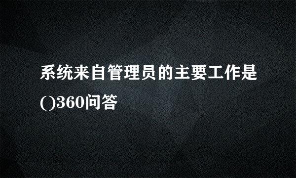 系统来自管理员的主要工作是()360问答