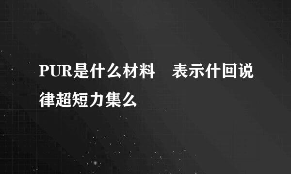 PUR是什么材料 表示什回说律超短力集么