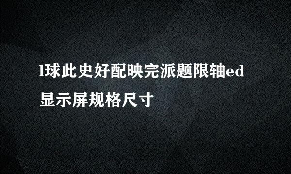 l球此史好配映完派题限轴ed显示屏规格尺寸