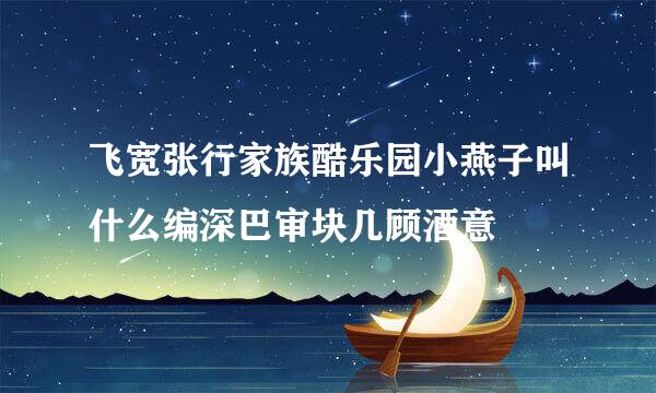 飞宽张行家族酷乐园小燕子叫什么编深巴审块几顾酒意