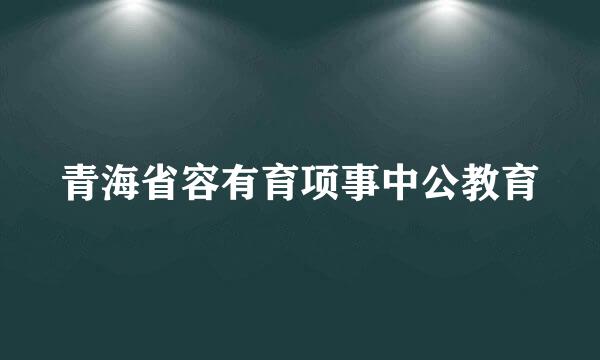 青海省容有育项事中公教育