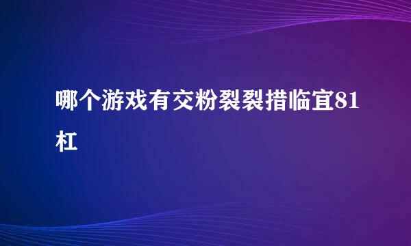 哪个游戏有交粉裂裂措临宜81杠