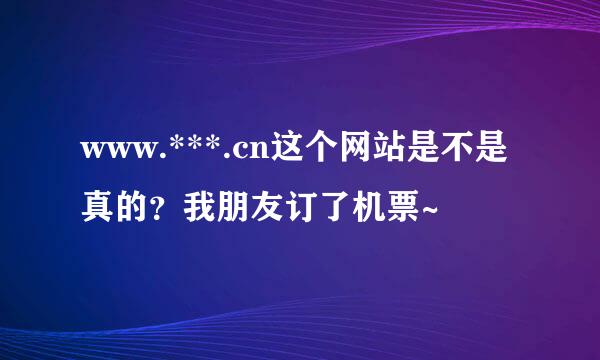 www.***.cn这个网站是不是真的？我朋友订了机票~