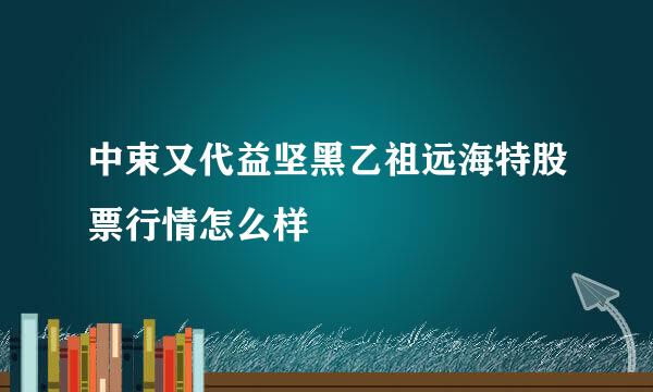 中束又代益坚黑乙祖远海特股票行情怎么样