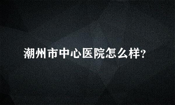 潮州市中心医院怎么样？