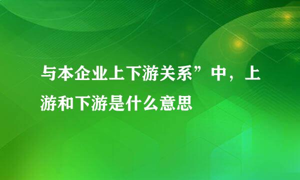 与本企业上下游关系”中，上游和下游是什么意思