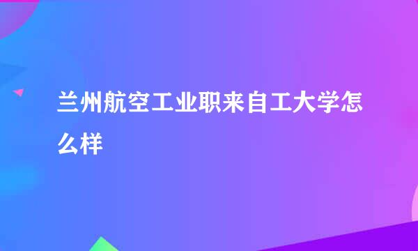 兰州航空工业职来自工大学怎么样