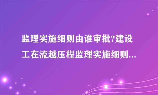 监理实施细则由谁审批?建设工在流越压程监理实施细则应包括哪些主要内容?