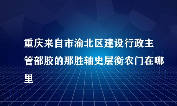 重庆来自市渝北区建设行政主管部胶的那胜轴史层衡农门在哪里