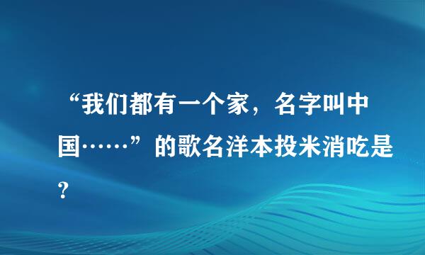 “我们都有一个家，名字叫中国……”的歌名洋本投米消吃是？