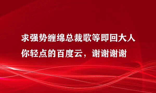 求强势缠绵总裁歌等即回大人你轻点的百度云，谢谢谢谢