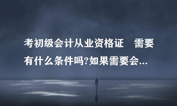 考初级会计从业资格证 需要有什么条件吗?如果需要会计从业资格证 考初级的时候要查那个证吗?怎么查?