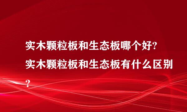 实木颗粒板和生态板哪个好?实木颗粒板和生态板有什么区别？