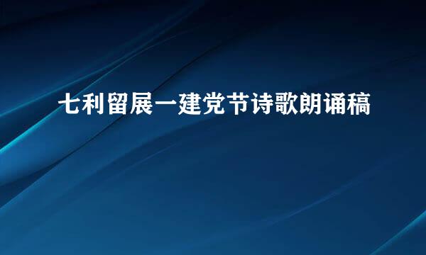 七利留展一建党节诗歌朗诵稿