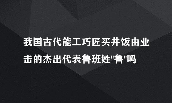 我国古代能工巧匠买井饭由业击的杰出代表鲁班姓