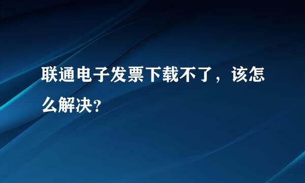 联通电子发票下载不了，该怎么解决？