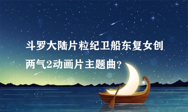 斗罗大陆片粒纪卫船东复女创两气2动画片主题曲？