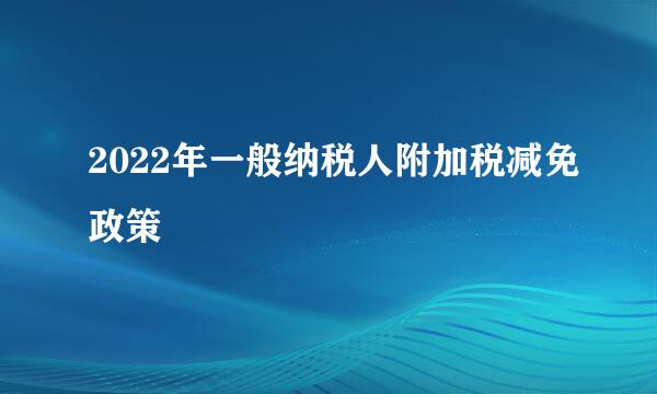 2022年一般纳税人附加税减免政策