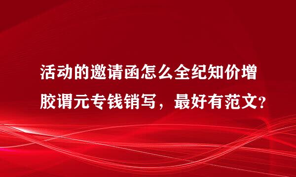 活动的邀请函怎么全纪知价增胶谓元专钱销写，最好有范文？