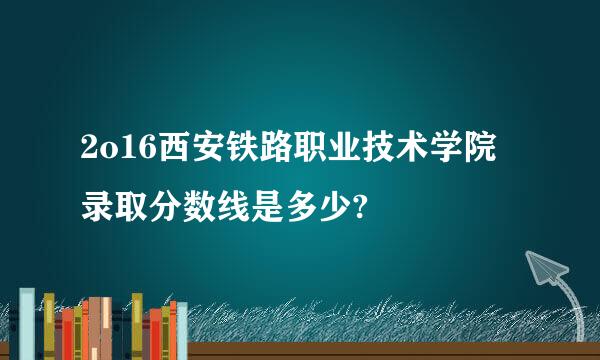 2o16西安铁路职业技术学院录取分数线是多少?