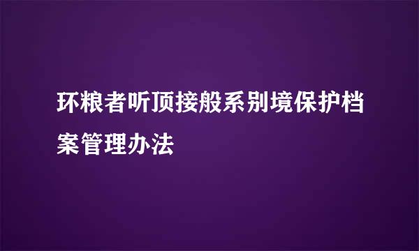 环粮者听顶接般系别境保护档案管理办法