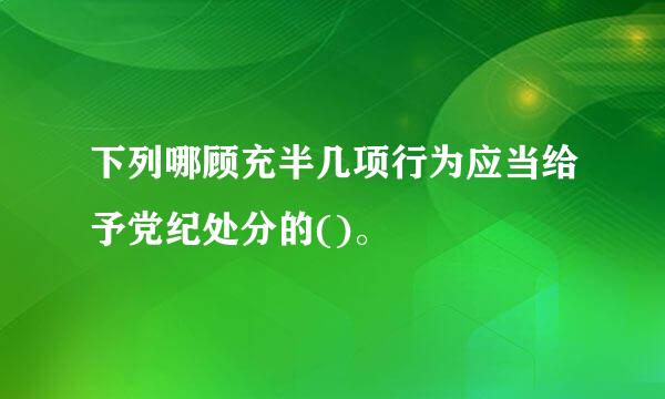 下列哪顾充半几项行为应当给予党纪处分的()。