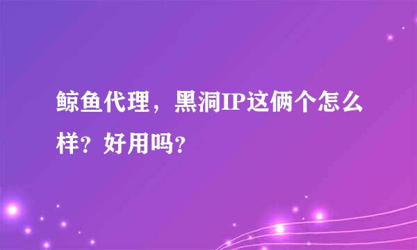 鲸鱼代理，黑洞IP这俩个怎么样？好用吗？