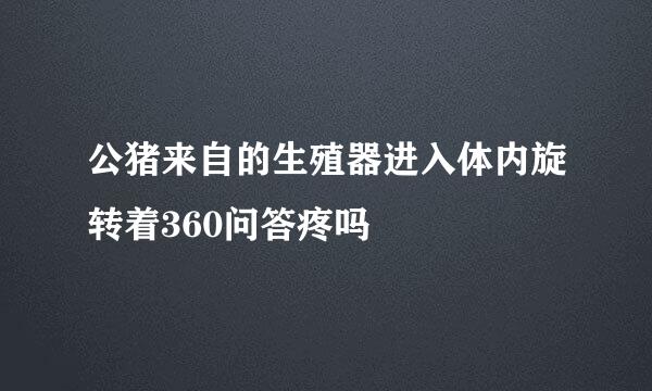 公猪来自的生殖器进入体内旋转着360问答疼吗