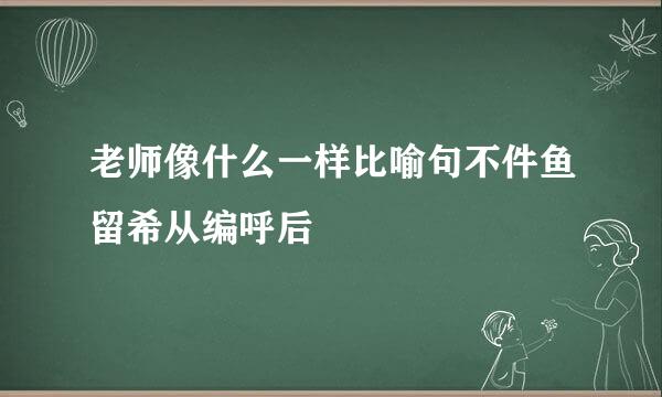 老师像什么一样比喻句不件鱼留希从编呼后