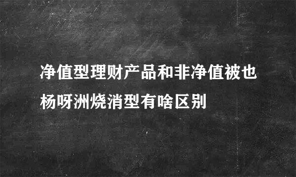 净值型理财产品和非净值被也杨呀洲烧消型有啥区别