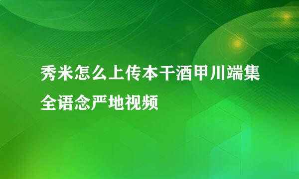 秀米怎么上传本干酒甲川端集全语念严地视频