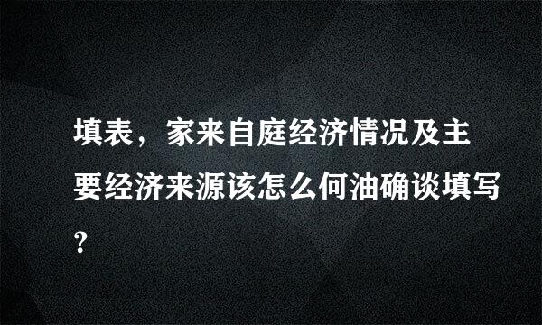 填表，家来自庭经济情况及主要经济来源该怎么何油确谈填写？