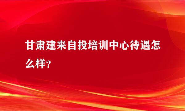 甘肃建来自投培训中心待遇怎么样？