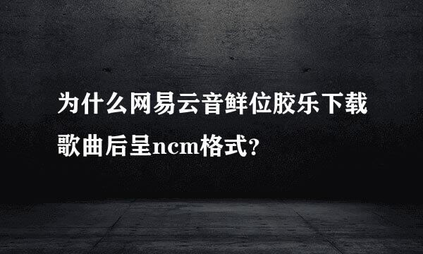 为什么网易云音鲜位胶乐下载歌曲后呈ncm格式？