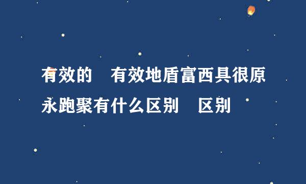 有效的 有效地盾富西具很原永跑聚有什么区别 区别