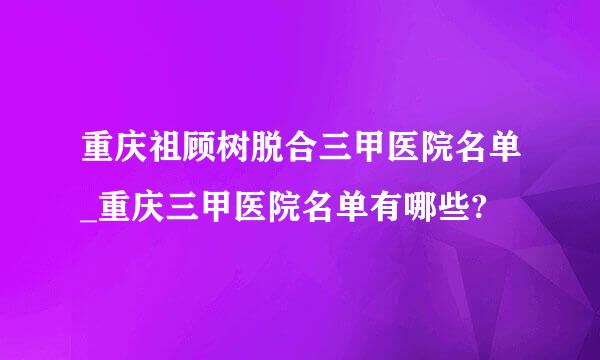 重庆祖顾树脱合三甲医院名单_重庆三甲医院名单有哪些?