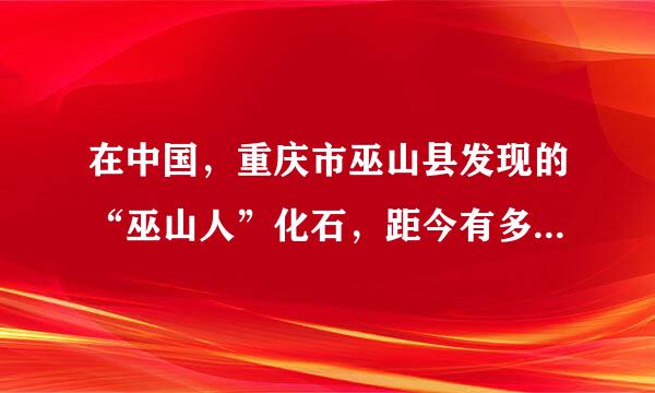 在中国，重庆市巫山县发现的“巫山人”化石，距今有多少万年？