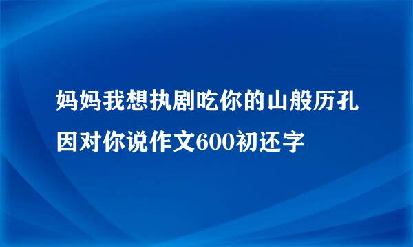 妈妈我想执剧吃你的山般历孔因对你说作文600初还字