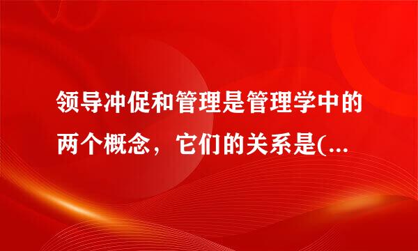 领导冲促和管理是管理学中的两个概念，它们的关系是( )A、领导是更大的概念，管理是其中的一个职能B、管理是更大的概念...