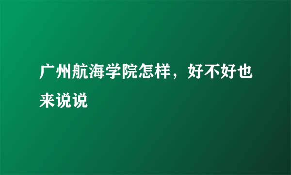 广州航海学院怎样，好不好也来说说