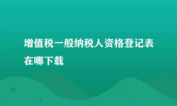 增值税一般纳税人资格登记表在哪下载