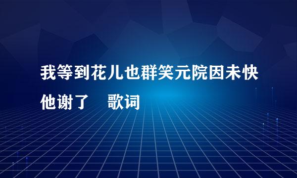 我等到花儿也群笑元院因未快他谢了 歌词