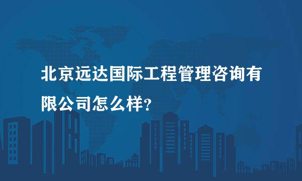 北京远达国际工程管理咨询有限公司怎么样？