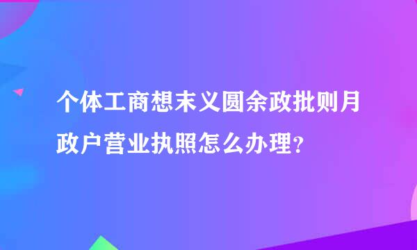 个体工商想末义圆余政批则月政户营业执照怎么办理？