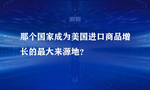 那个国家成为美国进口商品增长的最大来源地？