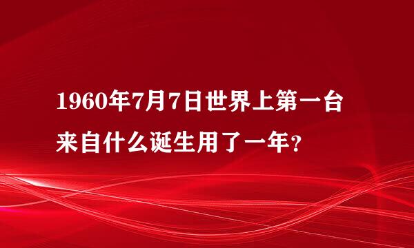 1960年7月7日世界上第一台来自什么诞生用了一年？