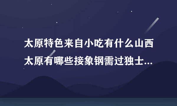 太原特色来自小吃有什么山西太原有哪些接象钢需过独士川小吃介绍